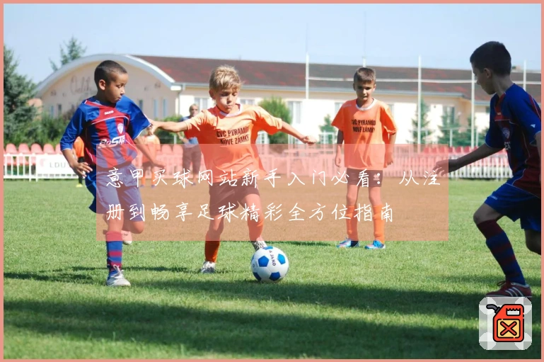 意甲买球网站新手入门必看：从注册到畅享足球精彩全方位指南