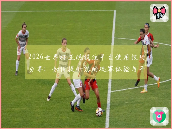 2026世界杯正规投注平台使用技巧分享：如何提升您的观赛体验与平台导航