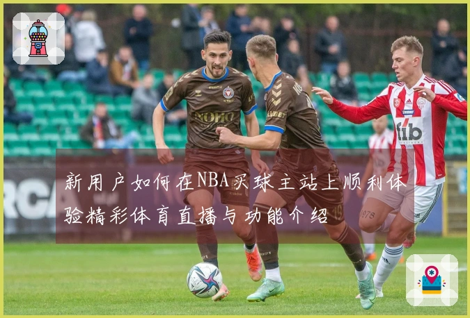 新用户如何在NBA买球主站上顺利体验精彩体育直播与功能介绍