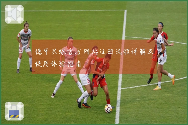 德甲买球官方网站注册流程详解及使用体验指南