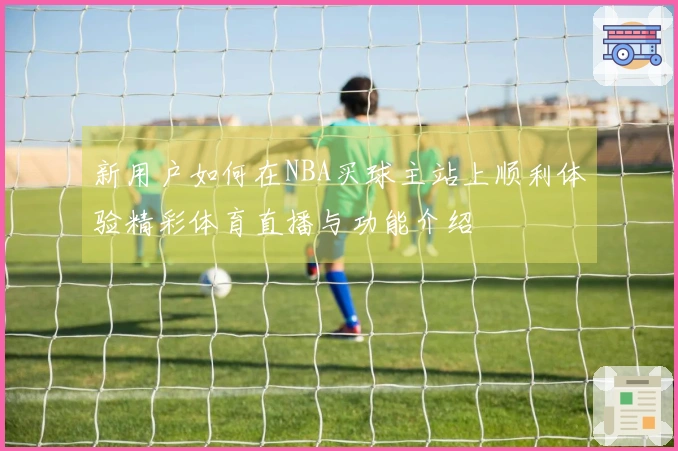 新用户如何在NBA买球主站上顺利体验精彩体育直播与功能介绍